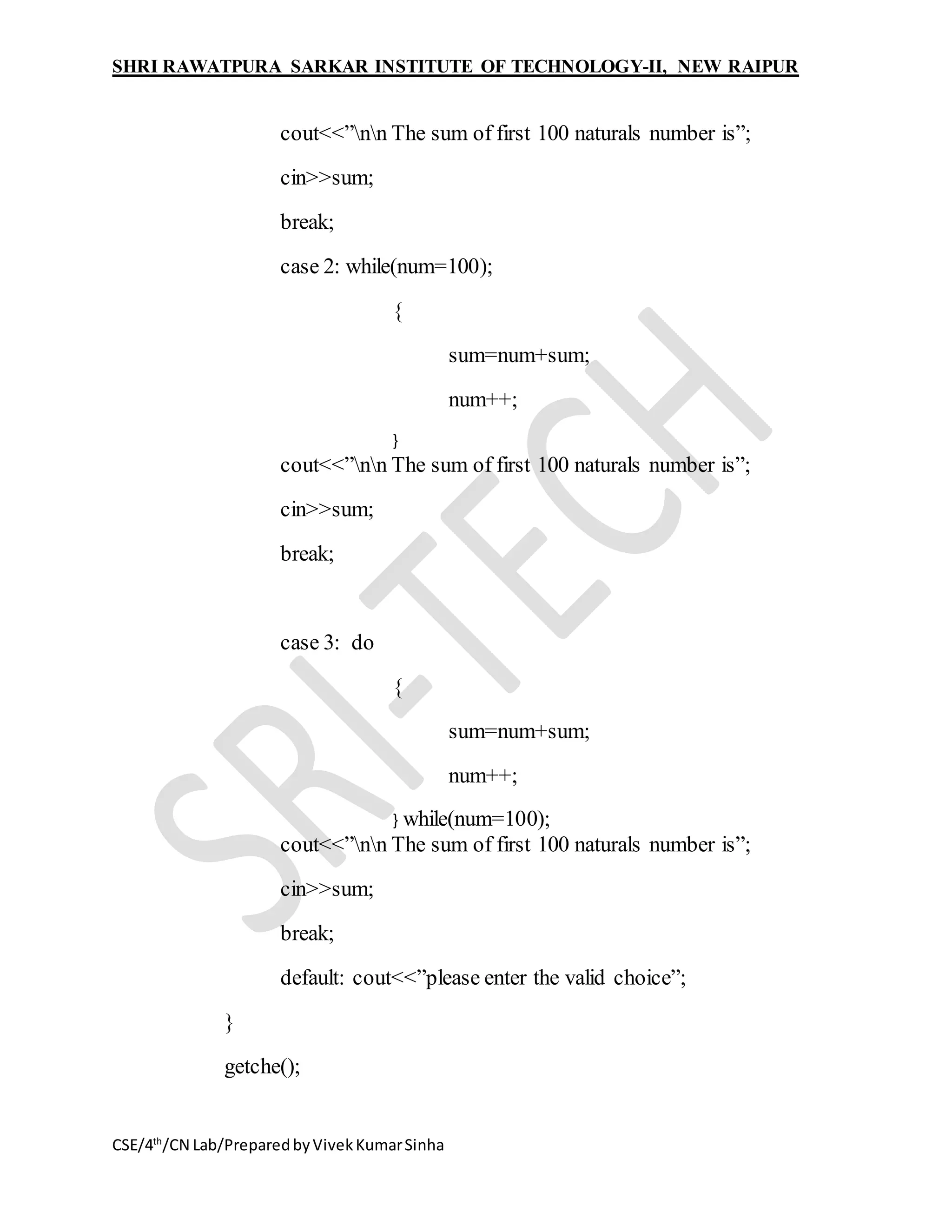 SHRI RAWATPURA SARKAR INSTITUTE OF TECHNOLOGY-II, NEW RAIPUR
CSE/4th
/CN Lab/PreparedbyVivekKumarSinha
cout<<”nn The sum of first 100 naturals number is”;
cin>>sum;
break;
case 2: while(num=100);
{
sum=num+sum;
num++;
}
cout<<”nn The sum of first 100 naturals number is”;
cin>>sum;
break;
case 3: do
{
sum=num+sum;
num++;
} while(num=100);
cout<<”nn The sum of first 100 naturals number is”;
cin>>sum;
break;
default: cout<<”please enter the valid choice”;
}
getche();
 