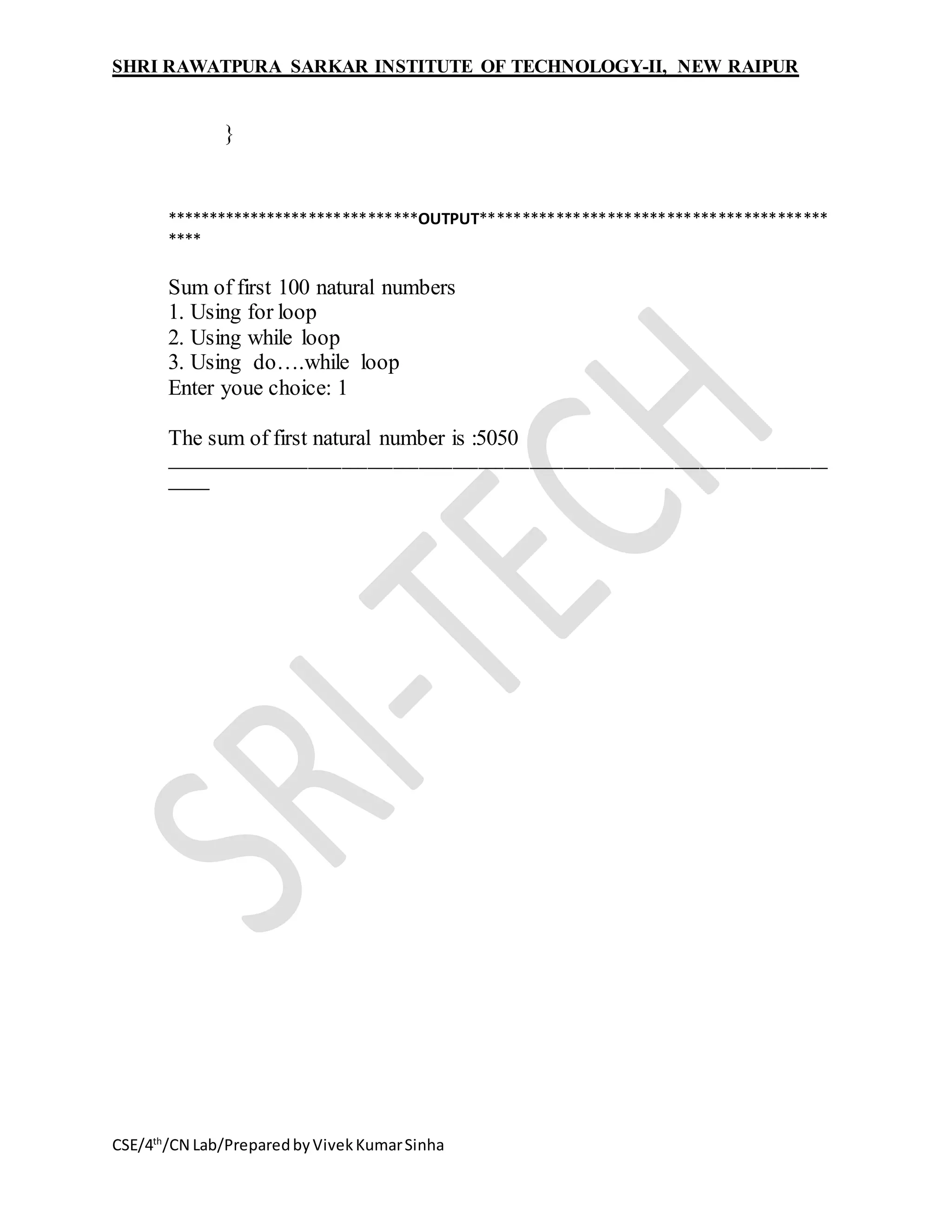 SHRI RAWATPURA SARKAR INSTITUTE OF TECHNOLOGY-II, NEW RAIPUR
CSE/4th
/CN Lab/PreparedbyVivekKumarSinha
}
******************************OUTPUT*****************************************
****
Sum of first 100 natural numbers
1. Using for loop
2. Using while loop
3. Using do….while loop
Enter youe choice: 1
The sum of first natural number is :5050
______________________________________________________________________________
_____
 