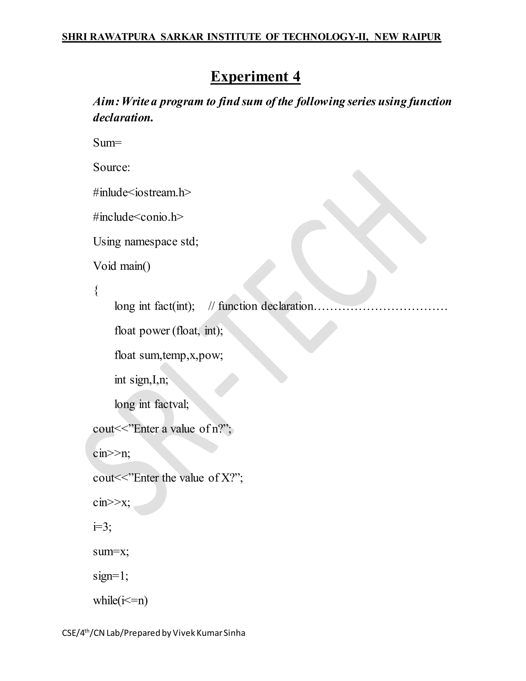 SHRI RAWATPURA SARKAR INSTITUTE OF TECHNOLOGY-II, NEW RAIPUR
CSE/4th
/CN Lab/PreparedbyVivekKumarSinha
Experiment 4
Aim:Writea program to find sum of the following series using function
declaration.
Sum=
Source:
#inlude<iostream.h>
#include<conio.h>
Using namespace std;
Void main()
{
long int fact(int); // function declaration……………………………
float power (float, int);
float sum,temp,x,pow;
int sign,I,n;
long int factval;
cout<<”Enter a value of n?”;
cin>>n;
cout<<”Enter the value of X?”;
cin>>x;
i=3;
sum=x;
sign=1;
while(i<=n)
 