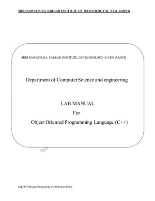 SHRI RAWATPURA SARKAR INSTITUTE OF TECHNOLOGY-II, NEW RAIPUR
CSE/4th
/CN Lab/PreparedbyVivekKumarSinha
SHRI RAWATPURA SARKAR INSTITUTE OF TECHNOLOGY-II NEW RAIPUR
Department of ComputerScience and engineering
LAB MANUAL
For
Object Oriented Programming Language (C++)
 