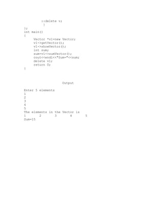::delete v;
          }
};
int main()
{
     Vector *v1=new Vector;
     v1->getVector();
     v1->showVector();
     int sum;
     sum=v1->sumVector();
     cout<<endl<<"Sum="<<sum;
     delete v1;
     return 0;
}



                       Output

Enter 5 elements
1
2
3
4
5
The elements in the Vector is
1       2        3      4       5
Sum=15
 