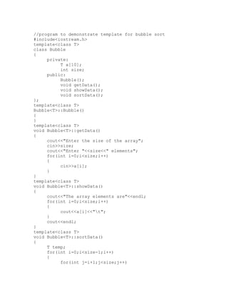 //program to demonstrate template for bubble sort
#include<iostream.h>
template<class T>
class Bubble
{
     private:
          T a[10];
          int size;
     public:
          Bubble();
          void getData();
          void showData();
          void sortData();
};
template<class T>
Bubble<T>::Bubble()
{
}
template<class T>
void Bubble<T>::getData()
{
     cout<<"Enter the size of the array";
     cin>>size;
     cout<<"Enter "<<size<<" elements";
     for(int i=0;i<size;i++)
     {
          cin>>a[i];
     }
}
template<class T>
void Bubble<T>::showData()
{
     cout<<"The array elements are"<<endl;
     for(int i=0;i<size;i++)
     {
          cout<<a[i]<<"t";
     }
     cout<<endl;
}
template<class T>
void Bubble<T>::sortData()
{
     T temp;
     for(int i=0;i<size-1;i++)
     {
          for(int j=i+1;j<size;j++)
 