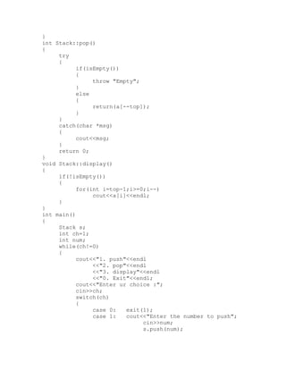 }
int Stack::pop()
{
     try
     {
           if(isEmpty())
           {
                throw "Empty";
           }
           else
           {
                return(a[--top]);
           }
     }
     catch(char *msg)
     {
           cout<<msg;
     }
     return 0;
}
void Stack::display()
{
     if(!isEmpty())
     {
           for(int i=top-1;i>=0;i--)
                cout<<a[i]<<endl;
     }
}
int main()
{
     Stack s;
     int ch=1;
     int num;
     while(ch!=0)
     {
           cout<<"1. push"<<endl
                <<"2. pop"<<endl
                <<"3. display"<<endl
                <<"0. Exit"<<endl;
           cout<<"Enter ur choice :";
           cin>>ch;
           switch(ch)
           {
                case 0:   exit(1);
                case 1:   cout<<"Enter the number to push";
                               cin>>num;
                               s.push(num);
 