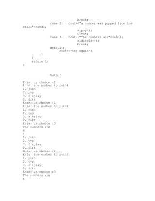 break;
                 case 2:    cout<<"a number was popped from the
stack"<<endl;
                                 s.pop();
                                 break;
                 case 3:    cout<<"The numbers are"<<endl;
                                 s.display();
                                 break;
                 default:
                      cout<<"try again";
          }
     }
     return 0;
}


                 Output

Enter ur choice :1
Enter the number to push4
1. push
2. pop
3. display
0. Exit
Enter ur choice :1
Enter the number to push8
1. push
2. pop
3. display
0. Exit
Enter ur choice :3
The numbers are
8
4
1. push
2. pop
3. display
0. Exit
Enter ur choice :1
Enter the number to push6
1. push
2. pop
3. display
0. Exit
Enter ur choice :3
The numbers are
6
 