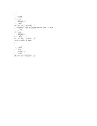 8
4
1. push
2. pop
3. display
0. Exit
Enter ur choice :2
a number was popped from the stack
1. push
2. pop
3. display
0. Exit
Enter ur choice :3
The numbers are
8
4
1. push
2. pop
3. display
0. Exit
Enter ur choice :0
 
