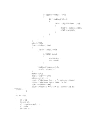 {
                         if(g[current][i]!=0)
                         {
                              if(visited[i]==0)
                              {
                                   if(d[i]>g[current][i])
                                   {
                                        d[i]=g[current][i];
                                        p[i]=current;
                                   }
                              }
                         }
                    }
               }
               min=32767;
               for(i=1;i<=v;i++)
               {
                    if(visited[i]==0)
                    {
                          if(d[i]<min)
                          {
                               min=d[i];
                               current=i;
                          }
                    }
                    visited[current]=1;
                    totalvisited++;
               }
               mincost=0;
               for(i=1;i<=v;i++)
               mincost+=d[i];
               cout<<"Minimum Cost = "<<mincost<<endl;
               cout<<"Minimum Span Tree is n";
               for(i=2;i<=v;i++)
               cout<<"Vertex "<<i<<" is connected to
"<<p[i];
           }
};
int main()
{
     int i;
     Graph g1;
     g1.creategraph();
     g1.prim();
     return 0;
}
 
