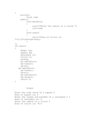 {
     private:
           float rad;
     public:
           void getData()
           {
                cout<<"Enter the radius of a circle ";
                cin>>rad;
           }
           void area()
           {
                cout<<"Area of circle is:
"<<3.14*rad*rad<<endl;
           }
};
int main()
{
     Shape *sp;
     Square sq;
     Rectangle rt;
     Circle cl;
     sp=&sq;
     sp->getData();
     sp->area();
     sp=&rt;
   sp->getData();
     sp->area();
     sp=&cl;
     sp->getData();
     sp->area();
     return 0;
}


          Output

Enter the side value of a square 2
Area of square is: 4
Enter the length and breadth of a rectangle 2 3
Area of rectangle is: 6
Enter the radius of a circle 5
Area of circle is: 78.5
 