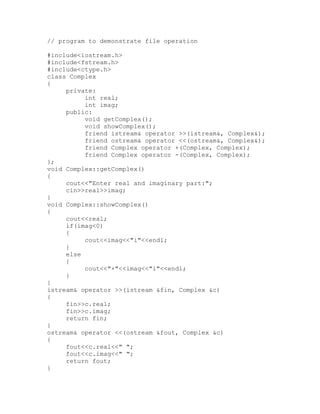 // program to demonstrate file operation

#include<iostream.h>
#include<fstream.h>
#include<ctype.h>
class Complex
{
     private:
          int real;
          int imag;
     public:
          void getComplex();
          void showComplex();
          friend istream& operator >>(istream&, Complex&);
          friend ostream& operator <<(ostream&, Complex&);
          friend Complex operator +(Complex, Complex);
          friend Complex operator -(Complex, Complex);
};
void Complex::getComplex()
{
     cout<<"Enter real and imaginary part:";
     cin>>real>>imag;
}
void Complex::showComplex()
{
     cout<<real;
     if(imag<0)
     {
          cout<<imag<<"i"<<endl;
     }
     else
     {
          cout<<"+"<<imag<<"i"<<endl;
     }
}
istream& operator >>(istream &fin, Complex &c)
{
     fin>>c.real;
     fin>>c.imag;
     return fin;
}
ostream& operator <<(ostream &fout, Complex &c)
{
     fout<<c.real<<" ";
     fout<<c.imag<<" ";
     return fout;
}
 