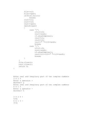file>>c2;
            file>>oper;
            if(file.fail())
                 break;
            cout<<c1;
            cout<<c2;
            cout<<oper;
            switch(oper)
            {
                 case '+':
                      c3=c1+c2;
                      cout<<endl;
                      c3.showComplex();
                      rsul<<c1;
                      rsul<<c2;
                      rsul<<" "<<c3<<endl;
                      break;
                 case '-':
                      c3=c1-c2;
                      cout<<endl;
                      c3.showComplex();
                      rsul<<c1<<c2<<" "<<c3<<endl;
                      break;
            }
     }
     file.close();
     rsul.close();
     return 0;
}



Enter real and imaginary part of two complex numbers
3 4 2 5
Enter a operator +
Another? y
Enter real and imaginary part of two complex numbers
4 6 1 3
Enter a operator -
Another? n


3 4 2 5 +
5+9i
4 6 1 3 -
3+3i
 