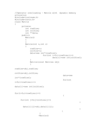 //Operator overloading – Matrix with dynamic memory
allocation
#include<iostream.h>
#include<conio.h>
class Matrix
{
      private:
         int rowSize;
         int colSize;
         int **data;
      public:
         Matrix()
         {
         }
         Matrix(int r,int c)
         {
              rowSize=r;
              colSize=c;
              data=new int*[rowSize];
                         for(int i=0;i<rowSize;i++)
                                 data[i]=new int[colSize];
              }
              Matrix(const Matrix& obj)
              {

rowSize=obj.rowSize;

colSize=obj.colSize;
                                         data=new
int*[rowSize];
                                         for(int
i=0;i<rowSize;i++)

data[i]=new int[colSize];


for(i=0;i<rowSize;i++)
                                         {

     for(int j=0;j<colSize;j++)
                                                       {

       data[i][j]=obj.data[i][j];
                                                       }
                                        }
                        }
                       ~Matrix()
 