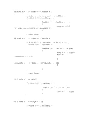 Matrix& Matrix::operator-(Matrix m1)
{
            static Matrix temp(rowSize,colSize);
            for(int i=0;i<rowSize;i++)
            {
                          for(int j=0;j<colSize;j++)
                          {
                                        temp.data[i]
[j]=this->data[i][j]-m1.data[i][j];
                          }
            }
            return temp;
}
Matrix& Matrix::operator*(Matrix m1)
{
            static Matrix temp(rowSize,m1.colSize);
            for(int i=0;i<rowSize;i++)
            {
                          for(int j=0;j<m1.colSize;j++)
                          {
                                        temp.data[i][j]=0;
                                        for(int
k=0;k<colSize;k++)
                                        {

temp.data[i][j]+=data[i][k]*m1.data[k][j];
                                        }

                           }
            }
            return temp;
}

void Matrix::getMatrix()
{
            for(int i=0;i<rowSize;i++)
            {
                          for(int j=0;j<colSize;j++)
                          {
                                        cin>>data[i][j];
                          }
            }
}

void Matrix::displayMatrix()
{
            for(int i=0;i<rowSize;i++)
 
