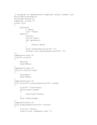 // program to demonstrate template using linked list
#include<iostream.h>
#include<stdlib.h>
template <class T>
class List
{
     private:
           T data;
           List *next;
     public:
           List();
           List(T dat);
           int getData()
           {
                return data;
           }
           void insertData(List<T> *);
           friend void displayData(List<T> *);
};
template<class T>
List<T>::List()
{
     data=0;
     next=NULL;
}
template<class T>
List<T>::List(T dat)
{
     data=dat;
     next=NULL;
}
template<class T>
void List<T>::insertData(List<T> *node)
{
     List<T> *last=this;
     while(last->next)
     {
           last=last->next;
     }
     last->next=node;
}
template<class T>
void displayData(List<T> *first)
{
     List<T> *start;
     cout<<"List elements are: ";
 