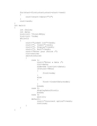 for(start=first;start;start=start->next)
     {
          cout<<start->data<<"t";
     }
     cout<<endl;
}
int main()
{
     int choice;
     int data;
     List<int> *first=NULL;
     List<int> *node;
     while(1)
     {
           cout<<"Linked list"<<endl;
           cout<<"1. Insert"<<endl;
           cout<<"2. Display"<<endl;
           cout<<"3. Exit"<<endl;
           cout<<"Enter your choice :";
           cin>>choice;
           switch(choice)
           {
                case 1:
                     cout<<"Enter a data :";
                     cin>>data;
                     node=new List<int>(data);
                     if(first==NULL)
                     {
                          first=node;
                     }
                     else
                     {
                          first->insertData(node);
                     }
                     break;
                case 2:
                     displayData(first);
                     break;
                case 3:
                     exit(1);
                default:
                     cout<<"Incorrect option"<<endl;
                     continue;
           }
     }
}
 