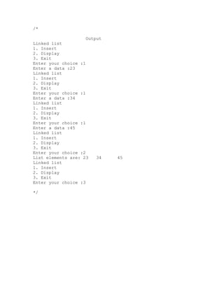 /*

                     Output
Linked list
1. Insert
2. Display
3. Exit
Enter your choice :1
Enter a data :23
Linked list
1. Insert
2. Display
3. Exit
Enter your choice :1
Enter a data :34
Linked list
1. Insert
2. Display
3. Exit
Enter your choice :1
Enter a data :45
Linked list
1. Insert
2. Display
3. Exit
Enter your choice :2
List elements are: 23    34   45
Linked list
1. Insert
2. Display
3. Exit
Enter your choice :3

*/
 