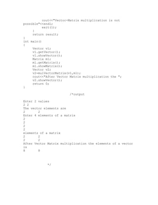cout<<"Vector-Matrix multiplication is not
possible"<<endl;
           exit(1);
     }
     return result;
}
int main()
{
     Vector v1;
     v1.getVector();
     v1.showVector();
     Matrix m1;
     m1.getMatrix();
     m1.showMatrix();
     Vector v2;
     v2=mulVectorMatrix(v1,m1);
     cout<<"After Vector Matrix multiplication the ";
     v2.showVector();
     return 0;
}

                         /*output

Enter 2 values
2 2
The vector elements are
2       2
Enter 4 elements of a matrix
2
2
2
2
elements of a matrix
2       2
2       2
After Vector Matrix multiplication the elements of a vector
is
8       8



            */
 