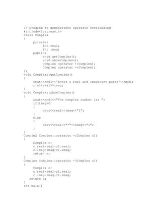 // program to demonstrate operator overloading
#include<iostream.h>
class Complex
{
     private:
           int real;
           int imag;
     public:
           void getComplex();
           void showComplex();
           Complex operator +(Complex);
           Complex operator -(Complex);
};
void Complex::getComplex()
{
     cout<<endl<<"Enter a real and imaginary parts"<<endl;
     cin>>real>>imag;
}
void Complex::showComplex()
{
     cout<<endl<<"The complex number is: ";
     if(imag<0)
     {
           cout<<real<<imag<<"i";
     }
     else
     {
           cout<<real<<"+"<<imag<<"i";
     }
}
Complex Complex::operator +(Complex c1)
{
     Complex c;
     c.real=real+c1.real;
     c.imag=imag+c1.imag;
     return c;
}
Complex Complex::operator -(Complex c1)
{
     Complex c;
     c.real=real-c1.real;
     c.imag=imag-c1.imag;
   return c;
}
int main()
 