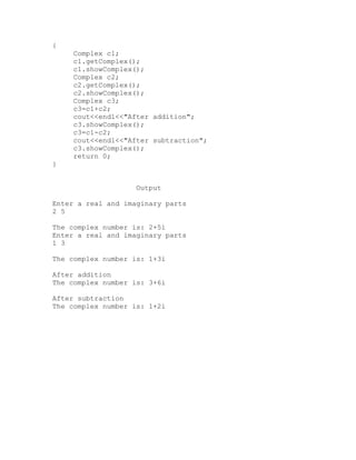 {
     Complex c1;
     c1.getComplex();
     c1.showComplex();
     Complex c2;
     c2.getComplex();
     c2.showComplex();
     Complex c3;
     c3=c1+c2;
     cout<<endl<<"After addition";
     c3.showComplex();
     c3=c1-c2;
     cout<<endl<<"After subtraction";
     c3.showComplex();
     return 0;
}


                    Output

Enter a real and imaginary parts
2 5

The complex number is: 2+5i
Enter a real and imaginary parts
1 3

The complex number is: 1+3i

After addition
The complex number is: 3+6i

After subtraction
The complex number is: 1+2i
 