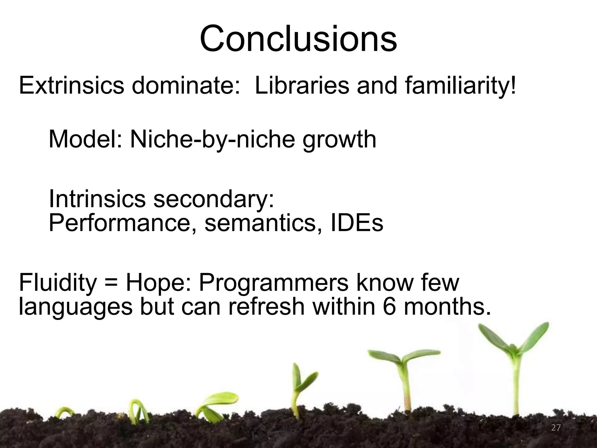 Conclusions
Extrinsics dominate: Libraries and familiarity!
Model: Niche-by-niche growth
Intrinsics secondary:
Performance, semantics, IDEs
Fluidity = Hope: Programmers know few
languages but can refresh within 6 months.

27

 