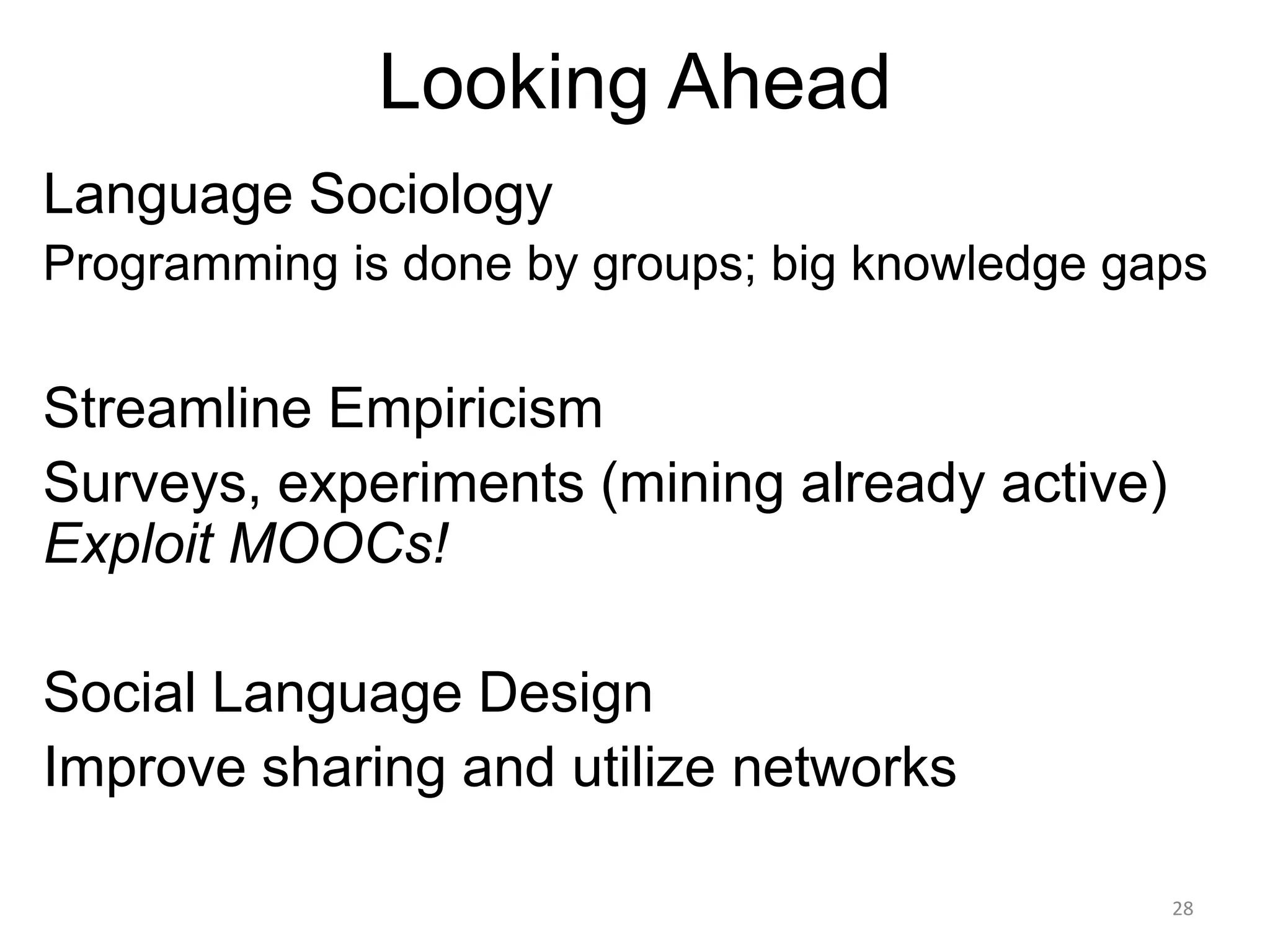 Looking Ahead
Language Sociology
Programming is done by groups; big knowledge gaps

Streamline Empiricism
Surveys, experiments (mining already active)
Exploit MOOCs!
Social Language Design
Improve sharing and utilize networks
28

 