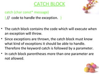 #
CATCH BLOCK
catch (char const* message)
{ // code to handle the exception. }
• The catch block contains the code which will execute when
an exception will throw.
• Since exceptions are thrown, the catch block must know
what kind of exceptions it should be able to handle.
Therefore the keyword catch is followed by a parameter.
• In catch block parentheses more than one parameter are
not allowed.
 