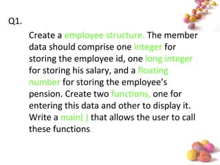 #
Q1.
Create a employee structure. The member
data should comprise one integer for
storing the employee id, one long integer
for storing his salary, and a floating
number for storing the employee’s
pension. Create two functions, one for
entering this data and other to display it.
Write a main( ) that allows the user to call
these functions.
 