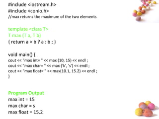 #
#include <iostream.h>
#include <conio.h>
//max returns the maximum of the two elements
template <class T>
T max (T a, T b)
{ return a > b ? a : b ; }
void main() {
cout << "max int= " << max (10, 15) << endl ;
cout << "max char= " << max ('k', 's') << endl ;
cout << "max float= " << max(10.1, 15.2) << endl ;
}
Program Output
max int = 15
max char = s
max float = 15.2
 