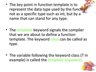 #
• The key point in function template is to
represent the data type used by the function
not as a specific type such as int, but by a
name that can stand for any type.
• The template keyword signals the compiler
that we are about to define a function
template. The keyword class can be called as
type.
• The variable following the keyword class (T in
example) is called the template argument.
 