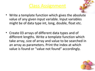 #
Class Assignment
• Write a template function which gives the absolute
value of any given input variable. Input variables
might be of data type int, long, double, float etc.
• Create 03 arrays of different data types and of
different lengths. Write a template function which
take array, size of array and value to be searched in
an array as parameters. Print the index at which
value is found or “value not found” accordingly.
 