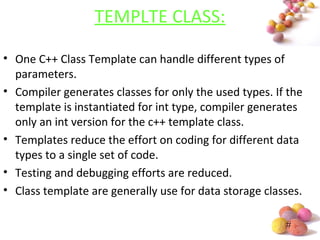 #
TEMPLTE CLASS:
• One C++ Class Template can handle different types of
parameters.
• Compiler generates classes for only the used types. If the
template is instantiated for int type, compiler generates
only an int version for the c++ template class.
• Templates reduce the effort on coding for different data
types to a single set of code.
• Testing and debugging efforts are reduced.
• Class template are generally use for data storage classes.
 