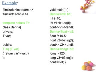 #
#include<iostream.h>
#include<conio.h>
template <class T>
class Bahria{
private:
T var;
public:
T sq (T var)
{ return var*=var; }
};
void main( ){
Bahria<int> b1;
int i=10;
int v1=b1.sq(i);
cout<<v1<<endl;
Bahria<float> b2;
float f=10.5;
float v2=b2.sq(f);
cout<<v2<<endl;
Bahria<long> b3;
long l=125;
long v3=b3.sq(l);
cout<<v3; }
Example:
 