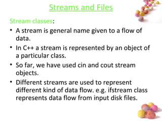 #
Streams and Files
Stream classes:
• A stream is general name given to a flow of
data.
• In C++ a stream is represented by an object of
a particular class.
• So far, we have used cin and cout stream
objects.
• Different streams are used to represent
different kind of data flow. e.g. ifstream class
represents data flow from input disk files.
 