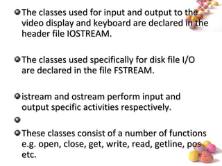 #
The classes used for input and output to theThe classes used for input and output to the
video display and keyboard are declared in thevideo display and keyboard are declared in the
header file IOSTREAM.header file IOSTREAM.
The classes used specifically for disk file I/OThe classes used specifically for disk file I/O
are declared in the file FSTREAM.are declared in the file FSTREAM.
istream and ostream perform input andistream and ostream perform input and
output specific activities respectively.output specific activities respectively.
These classes consist of a number of functionsThese classes consist of a number of functions
e.g. open, close, get, write, read, getline, pose.g. open, close, get, write, read, getline, pos
etc.etc.
 