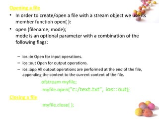 #
Opening a file
• In order to create/open a file with a stream object we use its
member function open( ):
• open (filename, mode);
mode is an optional parameter with a combination of the
following flags:
– ios::in Open for input operations.
– ios::out Open for output operations.
– ios::app All output operations are performed at the end of the file,
appending the content to the current content of the file.
ofstream myfile;
myfile.open("c:/text.txt", ios::out);
Closing a file
myfile.close( );
 