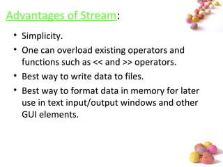 #
Advantages of Stream:
• Simplicity.
• One can overload existing operators and
functions such as << and >> operators.
• Best way to write data to files.
• Best way to format data in memory for later
use in text input/output windows and other
GUI elements.
 