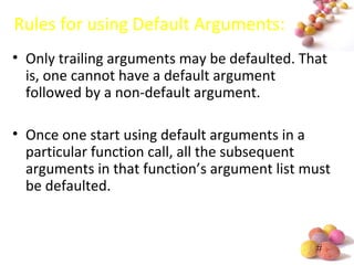 #
Rules for using Default Arguments:
• Only trailing arguments may be defaulted. That
is, one cannot have a default argument
followed by a non-default argument.
• Once one start using default arguments in a
particular function call, all the subsequent
arguments in that function’s argument list must
be defaulted.
 