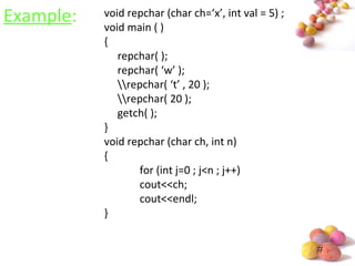 #
Example: void repchar (char ch=‘x’, int val = 5) ;
void main ( )
{
repchar( );
repchar( ‘w’ );
repchar( ‘t’ , 20 );
repchar( 20 );
getch( );
}
void repchar (char ch, int n)
{
for (int j=0 ; j<n ; j++)
cout<<ch;
cout<<endl;
}
 