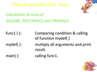 #
Class Assignment (Def. Arg.)
Calculation of Area of
SQUARE, RECTANGLE and TRIANGLE.
func1 ( ): Comparing condition & calling
of function mydef( )
mydef( ): multiply all arguments and print
result.
main( ): calling func1.
 