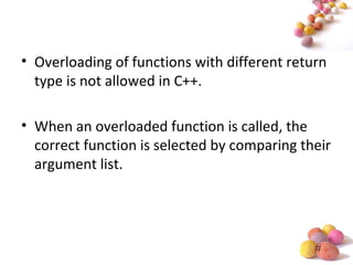 #
• Overloading of functions with different return
type is not allowed in C++.
• When an overloaded function is called, the
correct function is selected by comparing their
argument list.
 