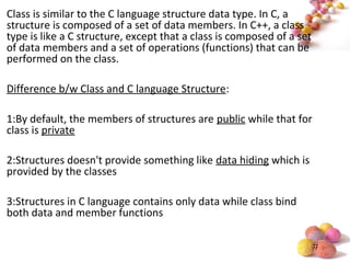 #
Class is similar to the C language structure data type. In C, a
structure is composed of a set of data members. In C++, a class
type is like a C structure, except that a class is composed of a set
of data members and a set of operations (functions) that can be
performed on the class.
Difference b/w Class and C language Structure:
1:By default, the members of structures are public while that for
class is private
2:Structures doesn't provide something like data hiding which is
provided by the classes
3:Structures in C language contains only data while class bind
both data and member functions
 