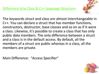 #
Difference b/w Class & C++ language Structure:
The keywords struct and class are almost interchangeable in
C++. You can declare a struct that has member functions,
constructors, destructor, base classes and so on as if it were
a class. Likewise, it's possible to create a class that has only
public data members. The only difference between a struct
and a class is in the default access. By default, all the
members of a struct are public whereas in a class, all the
members are private.
Main Difference: “Access Specifier”
 