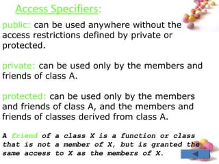 #
Access Specifiers:
public: can be used anywhere without the
access restrictions defined by private or
protected.
private: can be used only by the members and
friends of class A.
protected: can be used only by the members
and friends of class A, and the members and
friends of classes derived from class A.
A friend of a class X is a function or class
that is not a member of X, but is granted the
same access to X as the members of X.
 