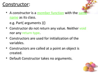 #
Constructor:
• A constructor is a member function with the same
name as its class.
e.g. Part( arguments ){}
• Constructor do not return any value. Neither void
nor any return type.
• Constructors are used for initialization of the
variables.
• Constructors are called at a point an object is
created.
• Default Constructor takes no arguments.
 