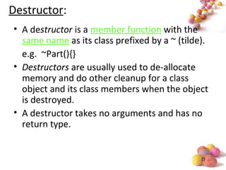 #
Destructor:
• A destructor is a member function with the
same name as its class prefixed by a ~ (tilde).
e.g. ~Part(){}
• Destructors are usually used to de-allocate
memory and do other cleanup for a class
object and its class members when the object
is destroyed.
• A destructor takes no arguments and has no
return type.
 