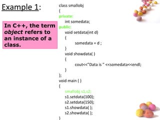 #
Example 1: class smallobj
{
private:
int somedata;
public:
void setdata(int d)
{
somedata = d ;
}
void showdata( )
{
cout<<”Data is ” <<somedata<<endl;
}
};
void main ( )
{
smallobj s1,s2;
s1.setdata(100);
s2.setdata(150);
s1.showdata( );
s2.showdata( );
}
In C++, the term
object refers to
an instance of a
class.
 