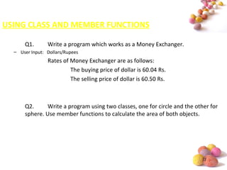 #
USING CLASS AND MEMBER FUNCTIONS
Q1. Write a program which works as a Money Exchanger.
– User Input: Dollars/Rupees
Rates of Money Exchanger are as follows:
The buying price of dollar is 60.04 Rs.
The selling price of dollar is 60.50 Rs.
Q2. Write a program using two classes, one for circle and the other for
sphere. Use member functions to calculate the area of both objects.
 