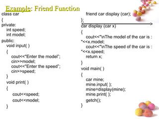 #
class car
{
private:
int speed;
int model;
public:
void input( )
{
cout<<"Enter the model”;
cin>>model;
cout<<"Enter the speed”;
cin>>speed;
}
void print( )
{
cout<<speed;
cout<<model;
}
friend car display (car);
};
car display (car x)
{
cout<<"nThe model of the car is :
"<<x.model;
cout<<"nThe speed of the car is :
"<<x.speed;
return x;
}
void main( )
{
car mine;
mine.input( );
mine=display(mine);
mine.print( );
getch();
}
ExampleExample: Friend Function: Friend Function
 