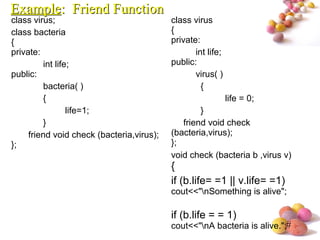#
class virus;
class bacteria
{
private:
int life;
public:
bacteria( )
{
life=1;
}
friend void check (bacteria,virus);
};
class virus
{
private:
int life;
public:
virus( )
{
life = 0;
}
friend void check
(bacteria,virus);
};
void check (bacteria b ,virus v)
{
if (b.life= =1 || v.life= =1)
cout<<"nSomething is alive";
if (b.life = = 1)
cout<<"nA bacteria is alive.";
ExampleExample: Friend Function: Friend Function
 