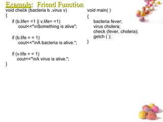 #
void check (bacteria b ,virus v)
{
if (b.life= =1 || v.life= =1)
cout<<"nSomething is alive";
if (b.life = = 1)
cout<<"nA bacteria is alive.";
if (v.life = = 1)
cout<<"nA virus is alive.";
}
void main( )
{
bacteria fever;
virus cholera;
check (fever, cholera);
getch ( );
}
ExampleExample: Friend Function: Friend Function
 