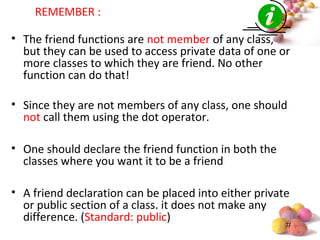 #
REMEMBER :
• The friend functions are not member of any class,
but they can be used to access private data of one or
more classes to which they are friend. No other
function can do that!
• Since they are not members of any class, one should
not call them using the dot operator.
• One should declare the friend function in both the
classes where you want it to be a friend
• A friend declaration can be placed into either private
or public section of a class. it does not make any
difference. (Standard: public)
 