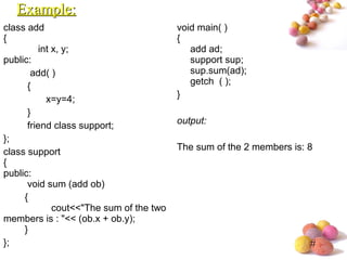 #
class add
{
int x, y;
public:
add( )
{
x=y=4;
}
friend class support;
};
class support
{
public:
void sum (add ob)
{
cout<<"The sum of the two
members is : "<< (ob.x + ob.y);
}
};
void main( )
{
add ad;
support sup;
sup.sum(ad);
getch ( );
}
output:
The sum of the 2 members is: 8
Example:Example:
 